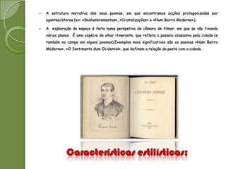    A estrutura narrativa dos seus poemas, em que encontramos acções protagonizadas por
    agentes/atores (ex: «Deslumbramentos», «Cristalizações» e «Num Bairro Moderno»).

   A exploração do espaço é feita numa perspetiva de câmara de filmar, em que se vão fixando
    vários planos. É uma espécie de olhar itinerante, que reflete o passeio obsessivo pela cidade (e
    também no campo em alguns poemas).Exemplos mais significativos são os poemas «Num Bairro
    Moderno», «O Sentimento dum Ocidental», que definem a relação do poeta com a cidade.




               Características estilísticas:
 