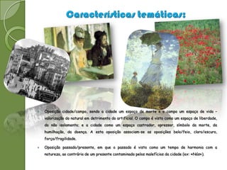    Oposição cidade/campo, sendo a cidade um espaço de morte e o campo um espaço de vida –
    valorização do natural em detrimento do artificial. O campo é visto como um espaço de liberdade,
    do não isolamento; e a cidade como um espaço castrador, opressor, símbolo da morte, da
    humilhação, da doença. A esta oposição associam-se as oposições belo/feio, claro/escuro,
    força/fragilidade.

   Oposição passado/presente, em que o passado é visto como um tempo de harmonia com a
    natureza, ao contrário de um presente contaminado pelos malefícios da cidade (ex: «Nós»).
 