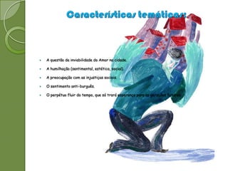    A questão da inviabilidade do Amor na cidade.

   A humilhação (sentimental, estética, social).

   A preocupação com as injustiças sociais.

   O sentimento anti-burguês.

   O perpétuo fluir do tempo, que só trará esperança para as gerações futuras.
 