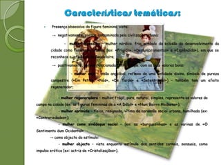     Presença obsessiva da figura feminina, vista:

         → negativamente, porque contaminada pela civilização urbana:

                -    mulher opressora – mulher nórdica, fria, símbolo da eclosão do desenvolvimento da
        cidade como fenómeno urbano, (ex: «Frígida», «Deslumbramentos» e «Esplêndida»), em que se
        reconhece a influência de Baudelaire;

         → positivamente, porque relacionada com o campo, com os seus valores bons:

                     - mulher anjo – visão angelical, reflexo de uma entidade divina, símbolo de pureza
        campestre («Em Petiz», «Nós», «De Tarde» e «Setentrional») – também tem um efeito
        regenerador;

             - mulher regeneradora – mulher frágil, pura, natural, simples, representa os valores do
campo na cidade (ex: as figuras femininas de a «A Débil» e «Num Bairro Moderno»);
             - mulher oprimida – tísica, resignada, vítima da opressão social urbana, humilhada (ex:
«Contrariedades»);
             - mulher como sinédoque social – (ex: as «burguesinhas» e as varinas de «O
Sentimento dum Ocidental»
        → como objecto do estímulo:
             - mulher objecto – vista enquanto estímulo dos sentidos carnais, sensuais, como
impulso erótico (ex: actriz de «Cristalizações»).
 