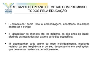 DIRETRIZES DO PLANO DE METAS COMPROMISSO
               TODOS PELA EDUCAÇÃO



•   I - estabelecer como foco a aprendizagem, apontando resultados
    concretos a atingir;

•   II - alfabetizar as crianças até, no máximo, os oito anos de idade,
    aferindo os resultados por exame periódico específico;

•   III - acompanhar cada aluno da rede individualmente, mediante
    registro da sua freqüência e do seu desempenho em avaliações,
    que devem ser realizadas periodicamente;
 