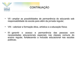 CONTINUAÇÃO



•   VII - ampliar as possibilidades de permanência do educando sob
    responsabilidade da escola para além da jornada regular;

•   VIII - valorizar a formação ética, artística e a educação física;

•   IX - garantir o acesso e permanência das pessoas com
    necessidades educacionais especiais nas classes comuns do
    ensino regular, fortalecendo a inclusão educacional nas escolas
    públicas;
 