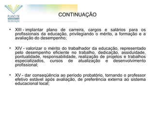 CONTINUAÇÃO

• XIII - implantar plano de carreira, cargos e salários para os
  profissionais da educação, privilegiando o mérito, a formação e a
  avaliação do desempenho;

• XIV - valorizar o mérito do trabalhador da educação, representado
  pelo desempenho eficiente no trabalho, dedicação, assiduidade,
  pontualidade, responsabilidade, realização de projetos e trabalhos
  especializados, cursos de atualização e desenvolvimento
  profissional;

• XV - dar conseqüência ao período probatório, tornando o professor
  efetivo estável após avaliação, de preferência externa ao sistema
  educacional local;
 