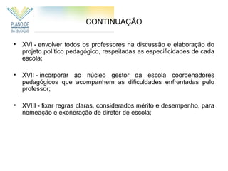 CONTINUAÇÃO

• XVI - envolver todos os professores na discussão e elaboração do
  projeto político pedagógico, respeitadas as especificidades de cada
  escola;

• XVII - incorporar ao núcleo gestor da escola coordenadores
  pedagógicos que acompanhem as dificuldades enfrentadas pelo
  professor;

• XVIII - fixar regras claras, considerados mérito e desempenho, para
  nomeação e exoneração de diretor de escola;
 