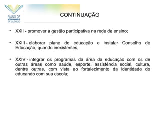 CONTINUAÇÃO

• XXII - promover a gestão participativa na rede de ensino;

• XXIII - elaborar plano de educação e instalar Conselho de
  Educação, quando inexistentes;

• XXIV - integrar os programas da área da educação com os de
  outras áreas como saúde, esporte, assistência social, cultura,
  dentre outras, com vista ao fortalecimento da identidade do
  educando com sua escola;
 
