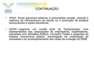 CONTINUAÇÃO

• XXVII - firmar parcerias externas à comunidade escolar, visando a
  melhoria da infra-estrutura da escola ou a promoção de projetos
  socioculturais e ações educativas;

• XXVIII - organizar um comitê local do Compromisso, com
  representantes das associações de empresários, trabalhadores,
  sociedade civil, Ministério Público, Conselho Tutelar e dirigentes do
  sistema educacional público, encarregado da mobilização da
  sociedade e do acompanhamento das metas de evolução do IDEB.
 