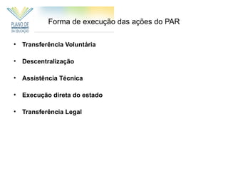 Forma de execução das ações do PAR

• Transferência Voluntária

• Descentralização

• Assistência Técnica

• Execução direta do estado

• Transferência Legal
 