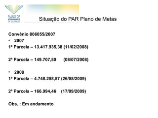 Situação do PAR Plano de Metas

Convênio 806055/2007
• 2007
1ª Parcela – 13.417.935,38 (11/02/2008)

2ª Parcela – 149.707,80    (08/07/2008)

•  2008
1ª Parcela – 4.748.258,57 (26/08/2009)

2ª Parcela – 166.994,46   (17/09/2009)

Obs. : Em andamento
 