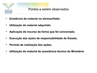 Pontos a serem observados

• Existência de material no almoxarifado;

• Utilização do material adquirido;

• Aplicação do recurso da forma que foi conveniada;

• Execução das ações de responsabilidade do Estado;

• Período de realização das ações;

• Utilização do material de assistência técnica do Ministério
 