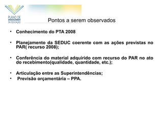 Pontos a serem observados

•   Conhecimento do PTA 2008

•   Planejamento da SEDUC coerente com as ações previstas no
    PAR( recurso 2008);

•   Conferência do material adquirido com recurso do PAR no ato
    do recebimento(qualidade, quantidade, etc.);

•   Articulação entre as Superintendências;
•   Previsão orçamentária – PPA.
 