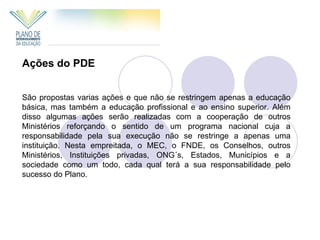 Ações do PDE


São propostas varias ações e que não se restringem apenas a educação
básica, mas também a educação profissional e ao ensino superior. Além
disso algumas ações serão realizadas com a cooperação de outros
Ministérios reforçando o sentido de um programa nacional cuja a
responsabilidade pela sua execução não se restringe a apenas uma
instituição. Nesta empreitada, o MEC, o FNDE, os Conselhos, outros
Ministérios, Instituições privadas, ONG´s, Estados, Municípios e a
sociedade como um todo, cada qual terá a sua responsabilidade pelo
sucesso do Plano.
 