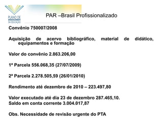 PAR –Brasil Profissionalizado

Convênio 750007/2008

Aquisição de acervo bibliográfico,       material    de   didático,
    equipamentos e formação

Valor do convênio 2.863.206,00

1ª Parcela 556.068,35 (27/07/2009)

2ª Parcela 2.278.505,59 (26/01/2010)

Rendimento até dezembro de 2010 – 223.497,80

Valor executado até dia 23 de dezembro 287.465,10.
Saldo em conta corrente 3.004.017,87

Obs. Necessidade de revisão urgente do PTA
 