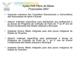 Ações PAR Plano de Metas
                       Financiadas 2007

•   Capacitar membros dos Conselhos Educacionais e Comunitários
    das Associações de Apoio à Escola

•   Adquirir materiais específicos para distribuição aos professores e
    os alunos do Programa de Correção de Fluxo de 1º ao 9º ano de
    Ensino fundamental das Redes estadual e Municipal

•   Implantar Ensino Médio Integrado para dois povos indígenas do
    Estado do Tocantins

•   Adquirir materiais específicos para professores e alunos do
    Programa de Correção de Fluxo de 1° ao 9° ano do Ensino
    Fundamental das Redes estadual e Municipal

•   Implantar Ensino Médio Integrado para dois povos Indígenas do
    Estado do Tocantins
 