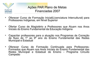 Ações PAR Plano de Metas
                       Financiadas 2007

•   Oferecer Curso de Formação Inicial(Licenciatura Intercultural) para
    Professores Indígenas, em Nível Superior

•   Ofertar Curso de Magistério a Professores que Atuam nos Anos
    Iniciais do Ensino Fundamental da Educação Indígena

•   Capacitar professores para a atuação nos Programas de Correção
    de fluxo do 1º ao 9º ano do Ensino Fundamental das Redes
    Municipal e Estadual

•   Oferecer Curso de Formação Continuada para Professores-
    Formados que Atuam nos Anos Iniciais do Ensino Fundamental das
    Redes Municipal e Estadual de Ensino - Programa Circuito
    Campeão
 