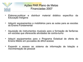 Ações PAR Plano de Metas
                      Financiadas 2007

•   Elaborar,publicar e distribuir material didático específico da
    Educação Indígena

•   Adquirir equipamentos e mobiliários para as aulas para as escolas
    do Ensino Fundamental

•   Aquisição de instrumentos musicais para a formação de fanfarras
    em escolas que oferecerão atividades de contra-turno

•   Adquiri equipamentos para o Programa Estadual de oferta do
    Ensino Médio em povoados de difícil acesso

•   Expandir o acesso ao sistema de informação de lotação e
    movimentação de pessoal
 