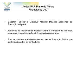 Ações PAR Plano de Metas
                      Financiadas 2007



•   Elaborar, Publicar e Distribuir Material Didático Específico da
    Educação Indígena

•   Aquisição de instrumentos musicais para a formação de fanfarras
    em escolas que oferecerão atividades de contra-turno

•   Equipar cozinhas e refeitórios das escolas de Educação Básica que
    ofertam atividades no contra turno
 