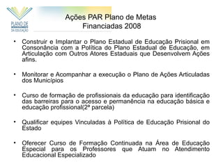 Ações PAR Plano de Metas
                      Financiadas 2008

•   Construir e Implantar o Plano Estadual de Educação Prisional em
    Consonância com a Política do Plano Estadual de Educação, em
    Articulação com Outros Atores Estaduais que Desenvolvem Ações
    afins.

•   Monitorar e Acompanhar a execução o Plano de Ações Articuladas
    dos Municípios

•   Curso de formação de profissionais da educação para identificação
    das barreiras para o acesso e permanência na educação básica e
    educação profissional(2ª parcela)

•   Qualificar equipes Vinculadas à Política de Educação Prisional do
    Estado

•   Oferecer Curso de Formação Continuada na Área de Educação
    Especial para os Professores que Atuam no Atendimento
    Educacional Especializado
 