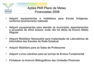 Ações PAR Plano de Metas
                       Financiadas 2008

•   Adquirir equipamentos e mobiliários para Escola Indígenas,
    conforme levantamento realizado

•   Adquirir equipamentos para atender os municípios, assentamentos
    e povoados de difícil acesso, onde não há oferta de Ensino Médio
    Regular

•   Adquirir Mobiliário Necessário para Implantação de Laboratórios de
    Informática das Escolas da Rede Estadual

•   Adquirir Mobiliário para as Salas de Professores

•   Adquirir Livros Literários para as turmas do Ensino Fundamental

•   Fortalecer os Acervos Bibliográficos das Unidades Prisionais
 