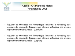 Ações PAR Plano de Metas
                      Financiadas 2008




•   Equipar as Unidades de Alimentação (cozinha e refeitório) das
    escolas de educação Básicas que ofertam refeições aos alunos
    regularmente matriculados - (Custeio)

•   Equipar as Unidades de Alimentação (cozinha e refeitório) das
    escolas de educação Básicas que ofertam refeições aos alunos
    regularmente matriculados - (Capital)
 