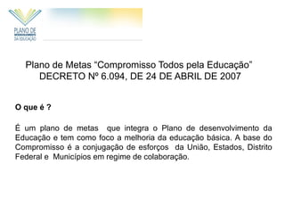 Plano de Metas “Compromisso Todos pela Educação”
     DECRETO Nº 6.094, DE 24 DE ABRIL DE 2007


O que é ?

É um plano de metas que integra o Plano de desenvolvimento da
Educação e tem como foco a melhoria da educação básica. A base do
Compromisso é a conjugação de esforços da União, Estados, Distrito
Federal e Municípios em regime de colaboração.
 