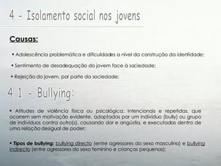 4 - Isolamento social nos jovens Causas: Adolescência problemática e dificuldades a nível da construção da identidade; Sentimento de desadequação do jovem face à sociedade; Rejeição do jovem, por parte da sociedade; 4.1 - Bullying: Atitudes de violência física ou psicológica, intencionais e repetidas, que ocorrem sem motivação evidente, adoptadas por um indivíduo (bully) ou grupo de indivíduos contra outro(s), causando dor e angústia, e executadas dentro de uma relação desigual de poder; Tipos de bullying:   bullying directo  (entre agressores do sexo masculino) e  bullying indirecto  (entre agressores do sexo feminino e crianças pequenas); 