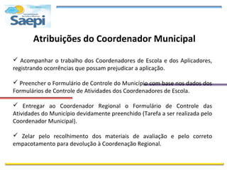 Atribuições do Coordenador Municipal

 Acompanhar o trabalho dos Coordenadores de Escola e dos Aplicadores,
registrando ocorrências que possam prejudicar a aplicação.

 Preencher o Formulário de Controle do Município com base nos dados dos
Formulários de Controle de Atividades dos Coordenadores de Escola.

 Entregar ao Coordenador Regional o Formulário de Controle das
Atividades do Município devidamente preenchido (Tarefa a ser realizada pelo
Coordenador Municipal).

 Zelar pelo recolhimento dos materiais de avaliação e pelo correto
empacotamento para devolução à Coordenação Regional.
 