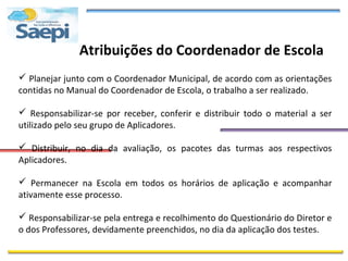 Atribuições do Coordenador de Escola
 Planejar junto com o Coordenador Municipal, de acordo com as orientações
contidas no Manual do Coordenador de Escola, o trabalho a ser realizado.

 Responsabilizar-se por receber, conferir e distribuir todo o material a ser
utilizado pelo seu grupo de Aplicadores.

 Distribuir, no dia da avaliação, os pacotes das turmas aos respectivos
Aplicadores.

 Permanecer na Escola em todos os horários de aplicação e acompanhar
ativamente esse processo.

 Responsabilizar-se pela entrega e recolhimento do Questionário do Diretor e
o dos Professores, devidamente preenchidos, no dia da aplicação dos testes.
 