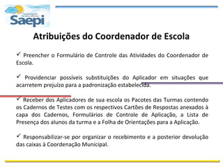 Atribuições do Coordenador de Escola
 Preencher o Formulário de Controle das Atividades do Coordenador de
Escola.

 Providenciar possíveis substituições do Aplicador em situações que
acarretem prejuízo para a padronização estabelecida.

 Receber dos Aplicadores de sua escola os Pacotes das Turmas contendo
os Cadernos de Testes com os respectivos Cartões de Respostas anexados à
capa dos Cadernos, Formulários de Controle de Aplicação, a Lista de
Presença dos alunos da turma e a Folha de Orientações para a Aplicação.

 Responsabilizar-se por organizar o recebimento e a posterior devolução
das caixas à Coordenação Municipal.
 