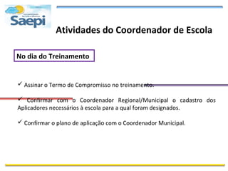 Atividades do Coordenador de Escola

No dia do Treinamento


 Assinar o Termo de Compromisso no treinamento.

 Confirmar com o Coordenador Regional/Municipal o cadastro dos
Aplicadores necessários à escola para a qual foram designados.

 Confirmar o plano de aplicação com o Coordenador Municipal.
 