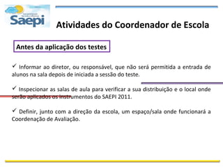 Atividades do Coordenador de Escola

 Antes da aplicação dos testes

 Informar ao diretor, ou responsável, que não será permitida a entrada de
alunos na sala depois de iniciada a sessão do teste.

 Inspecionar as salas de aula para verificar a sua distribuição e o local onde
serão aplicados os instrumentos do SAEPI 2011.

 Definir, junto com a direção da escola, um espaço/sala onde funcionará a
Coordenação de Avaliação.
 