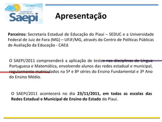 Apresentação
Parceiros: Secretaria Estadual de Educação do Piauí – SEDUC e a Universidade
Federal de Juiz de Fora (MG) – UFJF/MG, através do Centro de Políticas Públicas
de Avaliação da Educação - CAEd.


O SAEPI/2011 compreenderá a aplicação de testes nas disciplinas de Língua
Portuguesa e Matemática, envolvendo alunos das redes estadual e municipal,
regularmente matriculados na 5ª e 8ª séries do Ensino Fundamental e 3º Ano
do Ensino Médio.


 O SAEPI/2011 acontecerá no dia 23/11/2011, em todas as escolas das
 Redes Estadual e Municipal de Ensino do Estado do Piauí.
 