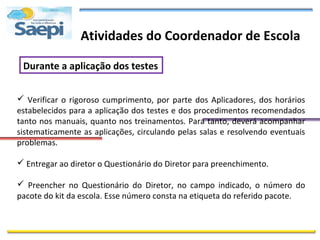 Atividades do Coordenador de Escola

 Durante a aplicação dos testes


 Verificar o rigoroso cumprimento, por parte dos Aplicadores, dos horários
estabelecidos para a aplicação dos testes e dos procedimentos recomendados
tanto nos manuais, quanto nos treinamentos. Para tanto, deverá acompanhar
sistematicamente as aplicações, circulando pelas salas e resolvendo eventuais
problemas.

 Entregar ao diretor o Questionário do Diretor para preenchimento.

 Preencher no Questionário do Diretor, no campo indicado, o número do
pacote do kit da escola. Esse número consta na etiqueta do referido pacote.
 