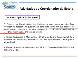 Atividades do Coordenador de Escola

  Durante a aplicação dos testes

 Entregar os Questionários dos Professores para preenchimento. Cada
professor irá receber um questionário para cada turma em que leciona. Os
questionários possuem a seguinte composição, conforme a série/ano de
escolaridade em que os professores atuam:

 Língua Portuguesa e Matemática - 5ª série do Ensino Fundamental (Se o
professor for polivalente, responderá aos dois questionários - Português e
Matemática).

 Língua Portuguesa e Matemática - 8ª série do Ensino Fundamental e 3º Ano
do Ensino Médio.
 
