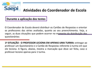 Atividades do Coordenador de Escola

 Durante a aplicação dos testes

O Coordenador de Escola deverá distribuir os Cartões de Respostas e orientar
os professores das séries avaliadas, quanto ao seu preenchimento. Veja, a
seguir, as duas situações que podem ocorrer no momento da distribuição dos
questionários:

1ª SITUAÇÃO - O PROFESSOR LECIONA EM APENAS UMA TURMA: entregar ao
professor um Questionário e o Cartão de Respostas referente à turma em que
ele leciona. A figura, abaixo, mostra a marcação que deve ser feita, caso o
professor lecione apenas para 1 turma.
 