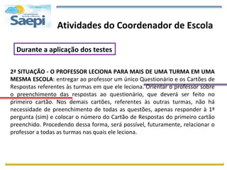 Atividades do Coordenador de Escola

  Durante a aplicação dos testes

2ª SITUAÇÃO - O PROFESSOR LECIONA PARA MAIS DE UMA TURMA EM UMA
MESMA ESCOLA: entregar ao professor um único Questionário e os Cartões de
Respostas referentes às turmas em que ele leciona. Orientar o professor sobre
o preenchimento das respostas ao questionário, que deverá ser feito no
 .
primeiro cartão. Nos demais cartões, referentes às outras turmas, não há
necessidade de preenchimento de todas as questões, apenas responder à 1ª
pergunta (sim) e colocar o número do Cartão de Respostas do primeiro cartão
preenchido. Procedendo dessa forma, será possível, futuramente, relacionar o
professor a todas as turmas nas quais ele leciona.
 