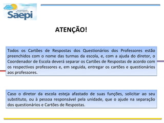 ATENÇÃO!

Todos os Cartões de Respostas dos Questionários dos Professores estão
preenchidos com o nome das turmas da escola, e, com a ajuda do diretor, o
Coordenador de Escola deverá separar os Cartões de Respostas de acordo com
os respectivos professores e, em seguida, entregar os cartões e questionários
aos professores.



Caso o diretor da escola esteja afastado de suas funções, solicitar ao seu
substituto, ou à pessoa responsável pela unidade, que o ajude na separação
dos questionários e Cartões de Respostas.
 