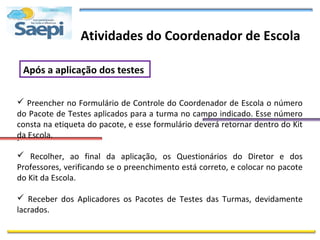 Atividades do Coordenador de Escola

 Após a aplicação dos testes

 Preencher no Formulário de Controle do Coordenador de Escola o número
do Pacote de Testes aplicados para a turma no campo indicado. Esse número
consta na etiqueta do pacote, e esse formulário deverá retornar dentro do Kit
da Escola.
.
 Recolher, ao final da aplicação, os Questionários do Diretor e dos
Professores, verificando se o preenchimento está correto, e colocar no pacote
do Kit da Escola.

 Receber dos Aplicadores os Pacotes de Testes das Turmas, devidamente
lacrados.
 