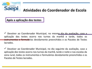 Atividades do Coordenador de Escola

  Após a aplicação dos testes



 Devolver ao Coordenador Municipal, no mesmo dia da avaliação, caso a
aplicação dos testes ocorra nos turnos da manhã e tarde, todos os
instrumentos e formulários devidamente preenchidos e os Pacotes de Testes
 .
lacrados.

 Devolver ao Coordenador Municipal, no dia seguinte da avaliação, caso a
aplicação dos testes ocorra nos turnos da manhã, tarde e noite e nas escolas da
zona rural, todos os instrumentos e formulários devidamente preenchidos e os
Pacotes de Testes lacrados.
 