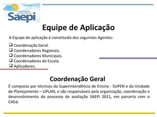 Equipe de Aplicação
A Equipe de aplicação é constituída dos seguintes Agentes:
 Coordenação Geral.
 Coordenadores Regionais.
 Coordenadores Municipais.
 Coordenadores de Escola.
 Aplicadores.


                      Coordenação Geral
É composta por técnicos da Superintendência de Ensino - SUPEN e da Unidade
de Planejamento – UPLAN, e são responsáveis pela organização, coordenação e
desenvolvimento do processo de avaliação SAEPI 2011, em parceria com o
CAEd.
 