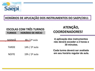 HORÁRIOS DE APLICAÇÃO DOS INSTRUMENTOS DO SAEPI/2011


ESCOLAS COM TRÊS TURNOS
                                  ATENÇÃO,
 TURNOS   HORÁRIO DE INÍCIO   COORDENADORES!
                              A aplicação dos instrumentos
. MANHÃ      8h / 2ª aula
                              não deverá exceder a 2 horas e
                                       30 minutos.
 TARDE       14h / 2ª aula
                              Cada turma deverá ser avaliada
  NOITE      19h / 2ª aula    em seu horário regular de aula.
 
