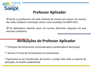 Professor Aplicador
  Serão os professores da rede estadual de ensino que atuam nas escolas
 das redes estadual e municipal, séries e anos avaliados no SAEPI 2011.

  Os Aplicadores deverão atuar em turmas diferentes daquelas em que
 exercem a docência.


           Atribuições do Professor Aplicador
 Participar do treinamento ministrado pelos Coordenadores Municipais.

 Assinar o Termo de Compromisso no treinamento.

Apresentar-se ao Coordenador de Escola e receber dele todo o material de
aplicação, no horário estabelecido.
 