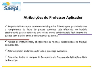 Atribuições do Professor Aplicador

 Responsabilizar-se por todo o material que lhe foi entregue, garantindo que
o rompimento do lacre do pacote somente seja efetivado no horário
estabelecido para a aplicação dos testes, como também pelo fechamento do
pacote com o lacre, antes de se ausentar da escola.

 Aplicar os instrumentos, obedecendo às normas estabelecidas no Manual
do Aplicador.

 Zelar pelo bom andamento de todo o processo avaliativo.

 Preencher todos os campos do Formulário de Controle da Aplicação e Lista
de Presença.
 