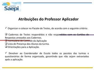 Atribuições do Professor Aplicador

 Organizar e colocar no Pacote de Testes, de acordo com o seguinte critério:

 Cadernos de Testes respondidos e não respondidos com os Cartões de
Respostas anexados aos Cadernos.
 Formulário de Controle da Aplicação
 Lista de Presença dos Alunos da turma.
 Orientações para a Aplicação.

 Devolver ao Coordenador de Escola todos os pacotes das turmas e
questionários de forma organizada, garantindo que não sejam extraviados
após a aplicação.
 