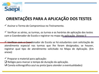 ORIENTAÇÕES PARA A APLICAÇÃO DOS TESTES
 Assinar o Termo de Compromisso no Treinamento.

 Verificar as séries, as turmas, os turnos e os horários de aplicação dos testes
com o Coordenador de Escola e registrar no mapa de aplicação. (Anexo I)

 Verificar com o Coordenador de Escola se há estudantes com solicitação de
atendimento especial nas turmas que lhe foram designadas; se houver,
registrar qual tipo de atendimento solicitado no Mapa de Aplicação. (Em
anexo)

 Preparar o material para aplicação:
 Relógio para marcar o tempo de duração da aplicação.
 Caneta esferográfica azul ou preta (para atender a eventualidades)
 