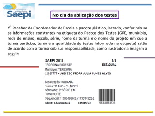 No dia da aplicação dos testes

 Receber do Coordenador de Escola o pacote plástico, lacrado, conferindo se
as informações constantes na etiqueta do Pacote dos Testes (GRE, município,
rede de ensino, escola, série, nome da turma e o nome do projeto em que a
turma participa, turno e a quantidade de testes informada na etiqueta) estão
de acordo com a turma sob sua responsabilidade, como ilustrado na imagem a
seguir:
 