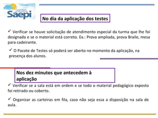 No dia da aplicação dos testes

 Verificar se houve solicitação de atendimento especial da turma que lhe foi
designada e se o material está correto. Ex.: Prova ampliada, prova Braile, mesa
para cadeirante.
 O Pacote de Testes só poderá ser aberto no momento da aplicação, na
presença dos alunos.


    Nos dez minutos que antecedem à
    aplicação
 Verificar se a sala está em ordem e se todo o material pedagógico exposto
foi retirado ou coberto.
 Organizar as carteiras em fila, caso não seja essa a disposição na sala de
aula.
 