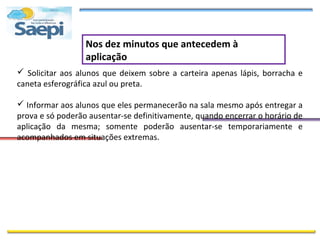 Nos dez minutos que antecedem à
                  aplicação
 Solicitar aos alunos que deixem sobre a carteira apenas lápis, borracha e
caneta esferográfica azul ou preta.

 Informar aos alunos que eles permanecerão na sala mesmo após entregar a
prova e só poderão ausentar-se definitivamente, quando encerrar o horário de
aplicação da mesma; somente poderão ausentar-se temporariamente e
acompanhados em situações extremas.
 