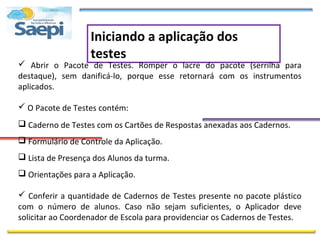 Iniciando a aplicação dos
                   testes
 Abrir o Pacote de Testes. Romper o lacre do pacote (serrilha para
destaque), sem danificá-lo, porque esse retornará com os instrumentos
aplicados.

 O Pacote de Testes contém:
 Caderno de Testes com os Cartões de Respostas anexadas aos Cadernos.
 Formulário de Controle da Aplicação.
 Lista de Presença dos Alunos da turma.
 Orientações para a Aplicação.

 Conferir a quantidade de Cadernos de Testes presente no pacote plástico
com o número de alunos. Caso não sejam suficientes, o Aplicador deve
solicitar ao Coordenador de Escola para providenciar os Cadernos de Testes.
 