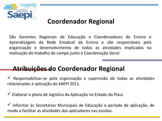 Coordenador Regional

 São Gerentes Regionais de Educação e Coordenadores de Ensino e
 Aprendizagem da Rede Estadual de Ensino e são responsáveis pela
 organização e desenvolvimento de todas as atividades implicadas na
 realização do trabalho de campo junto à Coordenação Geral.


  Atribuições do Coordenador Regional
 Responsabilizar-se pela organização e supervisão de todas as atividades
relacionadas à aplicação do SAEPI 2011.

 Elaborar o plano de logística da Aplicação no Estado do Piauí.

 Informar às Secretarias Municipais de Educação o período de aplicação, de
modo a facilitar as atividades dos aplicadores nas escolas.
 