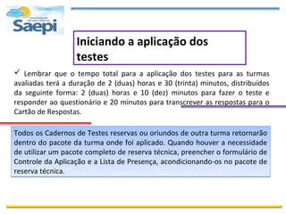 Iniciando a aplicação dos
                   testes
 Lembrar que o tempo total para a aplicação dos testes para as turmas
avaliadas terá a duração de 2 (duas) horas e 30 (trinta) minutos, distribuídos
da seguinte forma: 2 (duas) horas e 10 (dez) minutos para fazer o teste e
responder ao questionário e 20 minutos para transcrever as respostas para o
Cartão de Respostas.

Todos os Cadernos de Testes reservas ou oriundos de outra turma retornarão
dentro do pacote da turma onde foi aplicado. Quando houver a necessidade
de utilizar um pacote completo de reserva técnica, preencher o formulário de
Controle da Aplicação e a Lista de Presença, acondicionando-os no pacote de
reserva técnica.
 